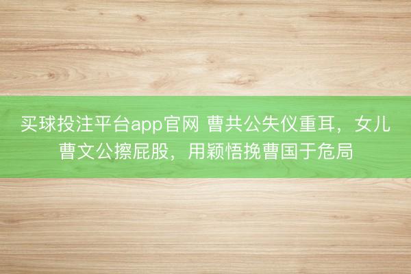 买球投注平台app官网 曹共公失仪重耳，女儿曹文公擦屁股，用颖悟挽曹国于危局