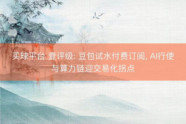 买球平台 壹评级: 豆包试水付费订阅， AI行使与算力链迎交易化拐点