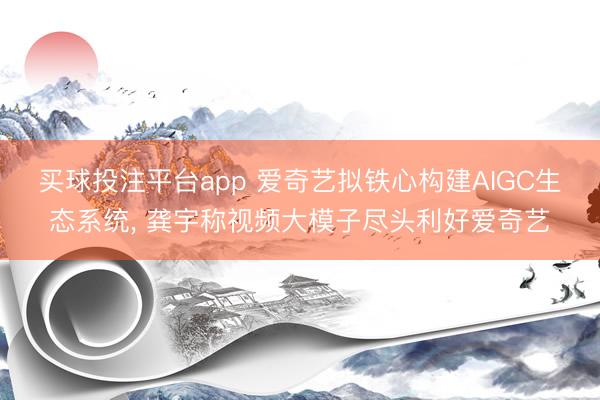 买球投注平台app 爱奇艺拟铁心构建AIGC生态系统， 龚宇称视频大模子尽头利好爱奇艺