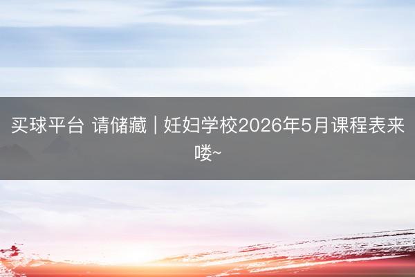 买球平台 请储藏 | 妊妇学校2026年5月课程表来喽~