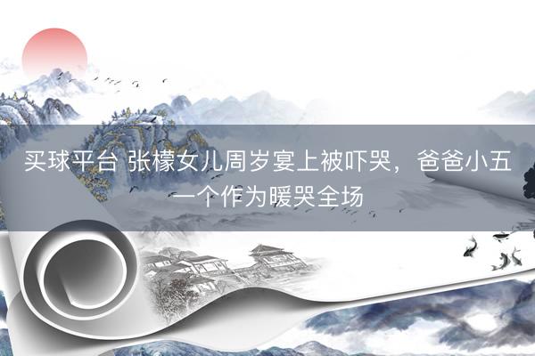 买球平台 张檬女儿周岁宴上被吓哭，爸爸小五一个作为暖哭全场