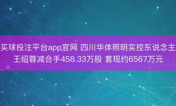 买球投注平台app官网 四川华体照明实控东说念主王绍蓉减合手458.33万股 套现约6567万元
