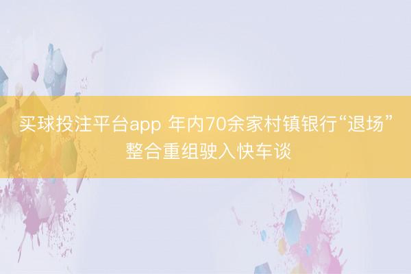 买球投注平台app 年内70余家村镇银行“退场” 整合重组驶入快车谈