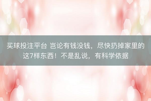 买球投注平台 岂论有钱没钱，尽快扔掉家里的这7样东西！不是乱说，有科学依据