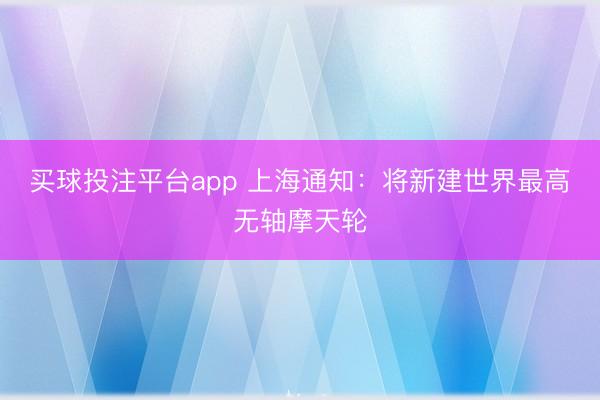 买球投注平台app 上海通知：将新建世界最高无轴摩天轮