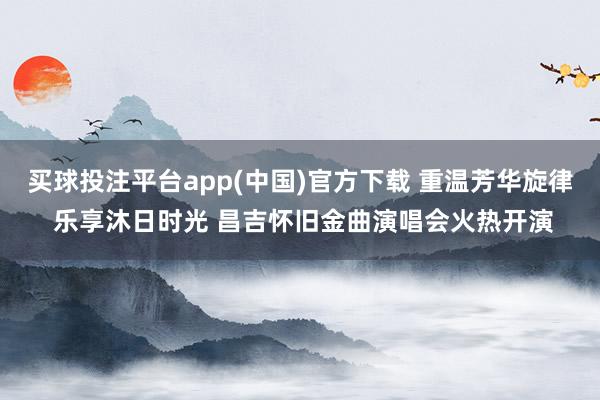买球投注平台app(中国)官方下载 重温芳华旋律 乐享沐日时光 昌吉怀旧金曲演唱会火热开演
