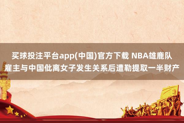 买球投注平台app(中国)官方下载 NBA雄鹿队雇主与中国仳离女子发生关系后遭勒提取一半财产