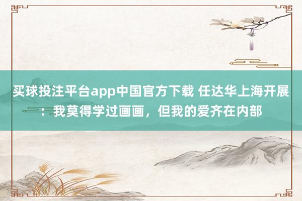买球投注平台app中国官方下载 任达华上海开展:我莫得学过画画,但我的爱齐在内部