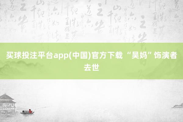 买球投注平台app(中国)官方下载 “吴妈”饰演者去世