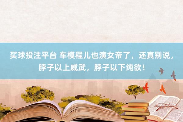买球投注平台 车模程儿也演女帝了，还真别说，脖子以上威武，脖子以下纯欲！