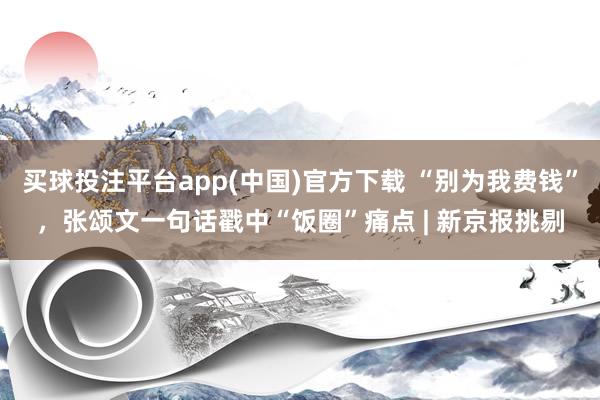 买球投注平台app(中国)官方下载 “别为我费钱”,张颂文一句话戳中“饭圈”痛点 | 新京报挑剔