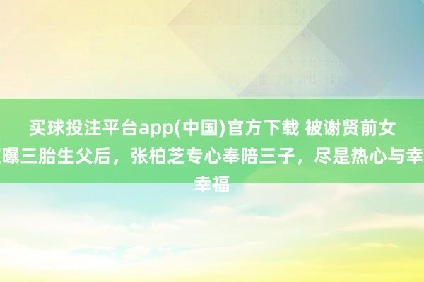 买球投注平台app(中国)官方下载 被谢贤前女友曝三胎生父后,张柏芝专心奉陪三子,尽是热心与幸福