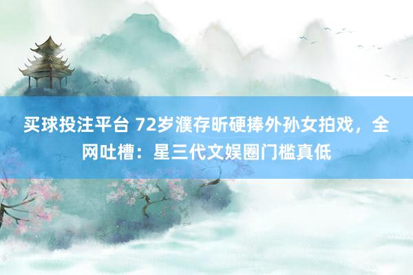 买球投注平台 72岁濮存昕硬捧外孙女拍戏,全网吐槽:星三代文娱圈门槛真低