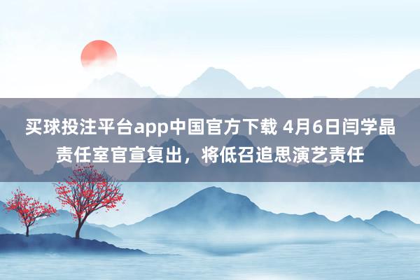 买球投注平台app中国官方下载 4月6日闫学晶责任室官宣复出，将低召追思演艺责任