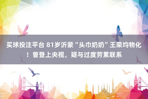 买球投注平台 81岁沂蒙“头巾奶奶”王荣均物化!曾登上央视,疑与过度劳累联系