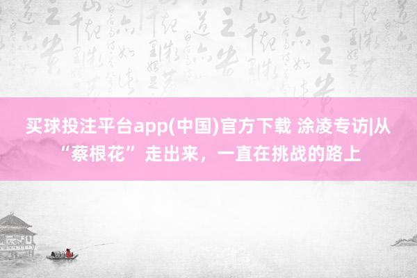 买球投注平台app(中国)官方下载 涂凌专访|从“蔡根花” 走出来，一直在挑战的路上