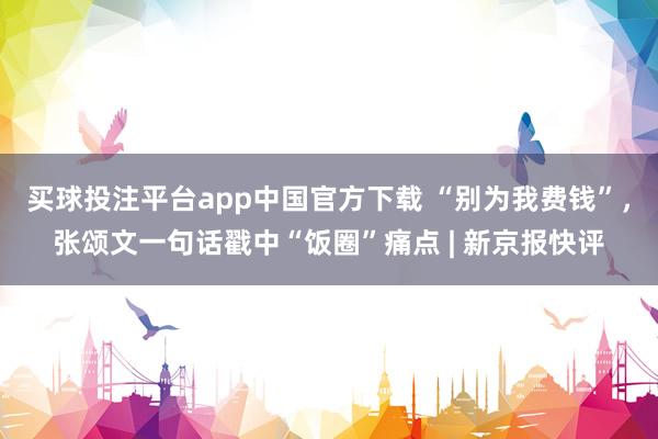 买球投注平台app中国官方下载 “别为我费钱”,张颂文一句话戳中“饭圈”痛点 | 新京报快评