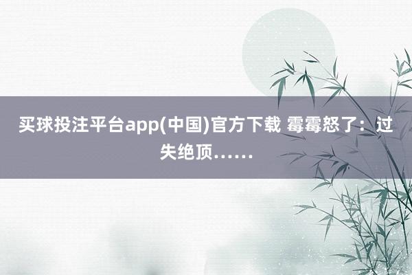 买球投注平台app(中国)官方下载 霉霉怒了:过失绝顶……