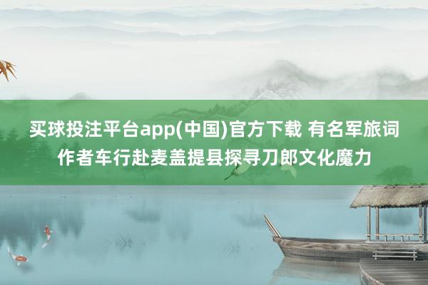 买球投注平台app(中国)官方下载 有名军旅词作者车行赴麦盖提县探寻刀郎文化魔力