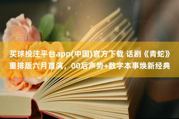 买球投注平台app(中国)官方下载 话剧《青蛇》重排版六月首演,00后声势+数字本事焕新经典