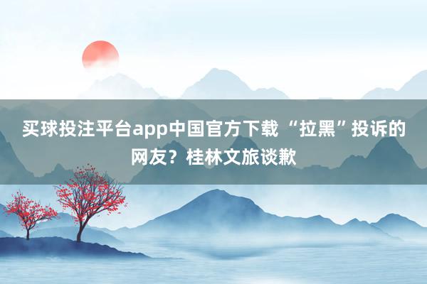 买球投注平台app中国官方下载 “拉黑”投诉的网友？桂林文旅谈歉