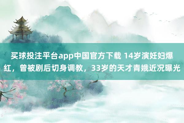 买球投注平台app中国官方下载 14岁演妊妇爆红,曾被剧后切身调教,33岁的天才青娥近况曝光