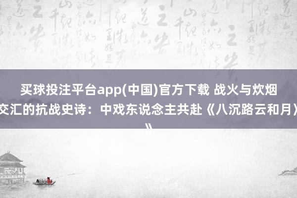 买球投注平台app(中国)官方下载 战火与炊烟交汇的抗战史诗:中戏东说念主共赴《八沉路云和月》