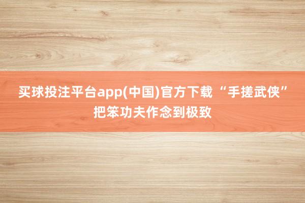 买球投注平台app(中国)官方下载 “手搓武侠”把笨功夫作念到极致