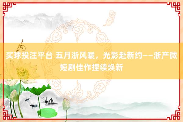 买球投注平台 五月浙风暖，光影赴新约——浙产微短剧佳作捏续焕新