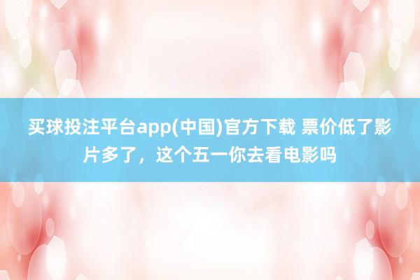 买球投注平台app(中国)官方下载 票价低了影片多了,这个五一你去看电影吗