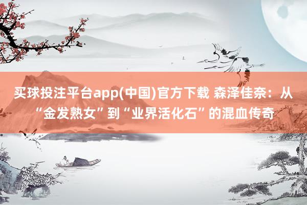 买球投注平台app(中国)官方下载 森泽佳奈:从“金发熟女”到“业界活化石”的混血传奇