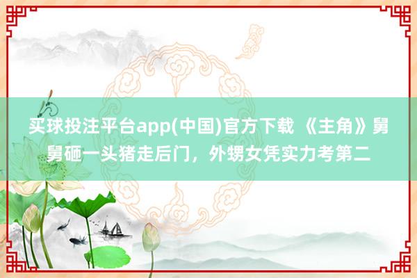 买球投注平台app(中国)官方下载 《主角》舅舅砸一头猪走后门,外甥女凭实力考第二