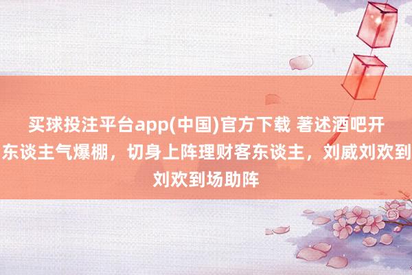 买球投注平台app(中国)官方下载 著述酒吧开业现场东谈主气爆棚,切身上阵理财客东谈主,刘威刘欢到场助阵