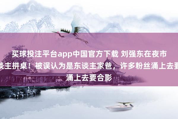 买球投注平台app中国官方下载 刘强东在夜市与东谈主拼桌!被误认为是东谈主家爸,许多粉丝涌上去要合影