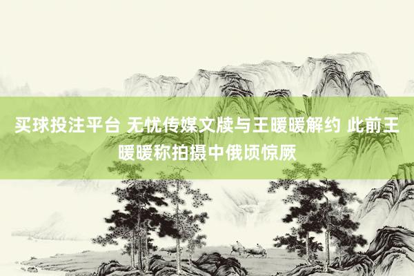 买球投注平台 无忧传媒文牍与王暖暖解约 此前王暖暖称拍摄中俄顷惊厥