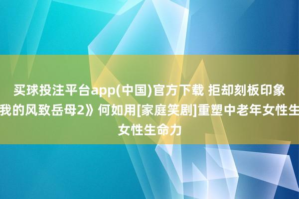 买球投注平台app(中国)官方下载 拒却刻板印象！《我的风致岳母2》何如用[家庭笑剧]重塑中老年女性生命力