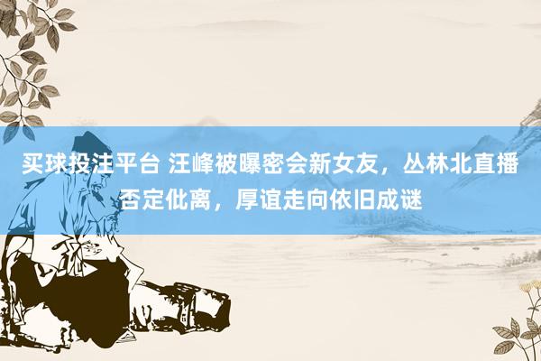 买球投注平台 汪峰被曝密会新女友，丛林北直播否定仳离，厚谊走向依旧成谜