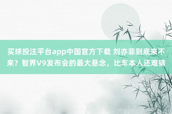 买球投注平台app中国官方下载 刘亦菲到底来不来?智界V9发布会的最大悬念,比车本人还难猜