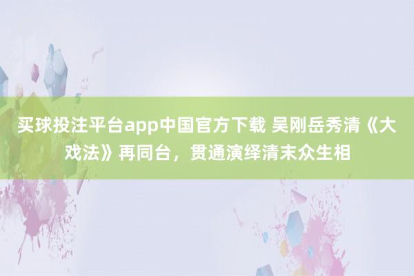 买球投注平台app中国官方下载 吴刚岳秀清《大戏法》再同台,贯通演绎清末众生相
