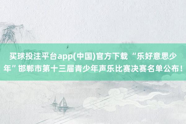 买球投注平台app(中国)官方下载 “乐好意思少年”邯郸市第十三届青少年声乐比赛决赛名单公布!