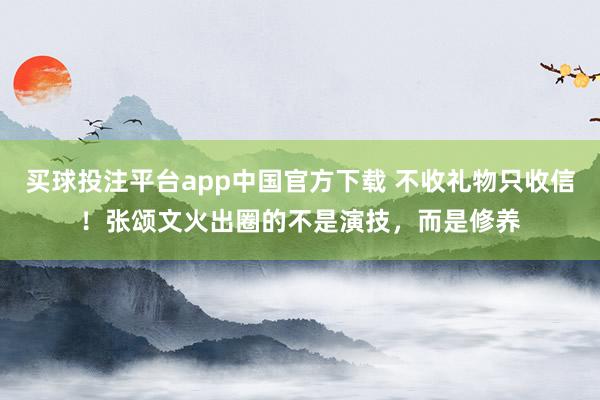 买球投注平台app中国官方下载 不收礼物只收信!张颂文火出圈的不是演技,而是修养