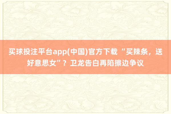 买球投注平台app(中国)官方下载 “买辣条,送好意思女”?卫龙告白再陷擦边争议