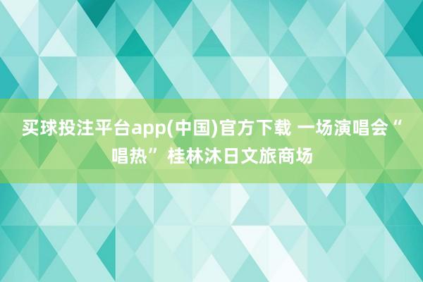 买球投注平台app(中国)官方下载 一场演唱会“唱热” 桂林沐日文旅商场