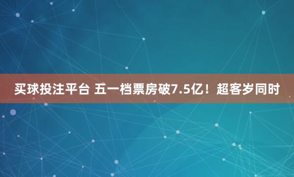 买球投注平台 五一档票房破7.5亿！超客岁同时