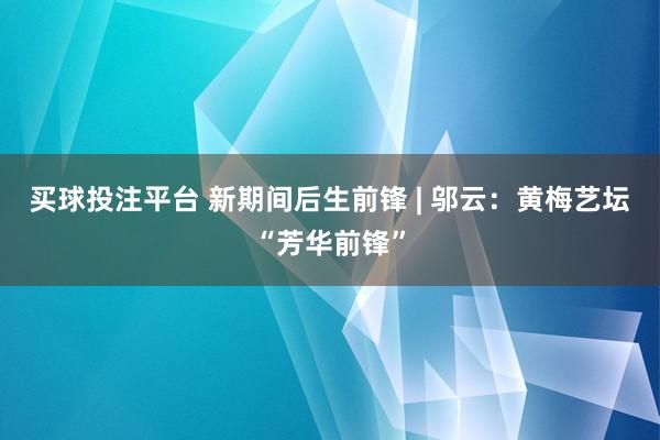 买球投注平台 新期间后生前锋 | 邬云:黄梅艺坛“芳华前锋”