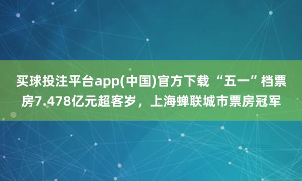 买球投注平台app(中国)官方下载 “五一”档票房7.478亿元超客岁,上海蝉联城市票房冠军