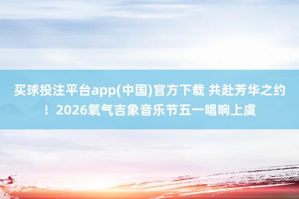 买球投注平台app(中国)官方下载 共赴芳华之约！2026氧气吉象音乐节五一唱响上虞