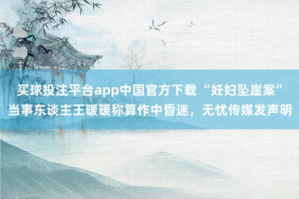 买球投注平台app中国官方下载 “妊妇坠崖案”当事东谈主王暖暖称算作中昏迷，无忧传媒发声明