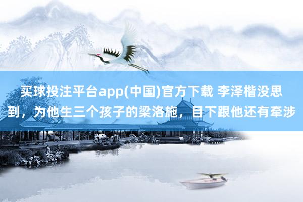 买球投注平台app(中国)官方下载 李泽楷没思到，为他生三个孩子的梁洛施，目下跟他还有牵涉
