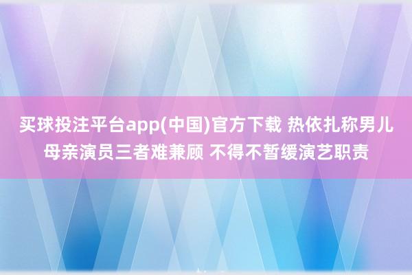 买球投注平台app(中国)官方下载 热依扎称男儿母亲演员三者难兼顾 不得不暂缓演艺职责